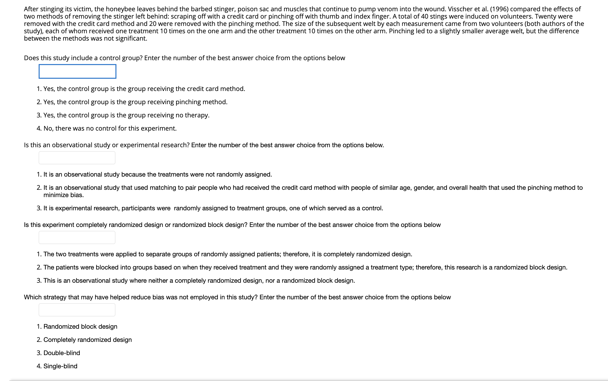 After stinging its victim, the honeybee leaves behind the barbed stinger, poison sac and muscles that continue to pump venom into the wound. Visscher et al. (1996) compared the effects of
two methods of removing the stinger left behind: scraping off with a credit card or pinching off with thumb and index finger. A total of 40 stings were induced on volunteers. Twenty were
removed with the credit card method and 20 were removed with the pinching method. The size of the subsequent welt by each measurement came from two volunteers (both authors of the
study), each of whom received one treatment 10 times on the one arm and the other treatment 10 times on the other arm. Pinching led to a slightly smaller average welt, but the difference
between the methods was not significant.
Does this study include a control group? Enter the number of the best answer choice from the options below
1. Yes, the control group is the group receiving the credit card method.
2. Yes, the control group is the group receiving pinching method.
3. Yes, the control group is the group receiving no therapy.
4. No, there was no control for this experiment.
Is this an observational study or experimental research? Enter the number of the best answer choice from the options below.
1. It is an observational study because the treatments were not randomly assigned.
2. It is an observational study that used matching to pair people who had received the credit card method with people of similar age, gender, and overall health that used the pinching method to
minimize bias.
3. It is experimental research, participants were randomly assigned to treatment groups, one of which served as a control.
Is this experiment completely randomized design or randomized block design? Enter the number of the best answer choice from the options below
1. The two treatments were applied to separate groups of randomly assigned patients; therefore, it is completely randomized design.
2. The patients were blocked into groups based on when they received treatment and they were randomly assigned a treatment type; therefore, this research is a randomized block design.
3. This is an observational study where neither a completely randomized design, nor a randomized block design.
Which strategy that may have helped reduce bias was not employed in this study? Enter the number of the best answer choice from the options below
1. Randomized block design
2. Completely randomized design
3. Double-blind
4. Single-blind
