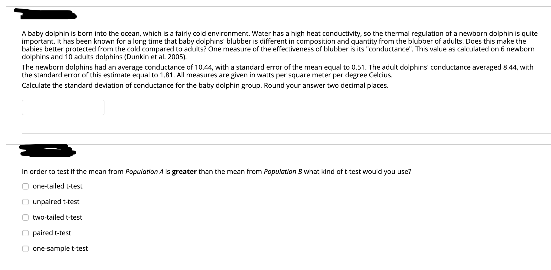 A baby dolphin is born into the ocean, which is a fairly cold environment. Water has a high heat conductivity, so the thermal regulation of a newborn dolphin is quite
important. It has been known for a long time that baby dolphins' blubber is different in composition and quantity from the blubber of adults. Does this make the
babies better protected from the cold compared to adults? One measure of the effectiveness of blubber is its "conductance". This value as calculated on 6 newborn
dolphins and 10 adults dolphins (Dunkin et al. 2005).
The newborn dolphins had an average conductance of 10.44, with a standard error of the mean equal to 0.51. The adult dolphins' conductance averaged 8.44, with
the standard error of this estimate equal to 1.81. All measures are given in watts per square meter per degree Celcius.
Calculate the standard deviation of conductance for the baby dolphin group. Round your answer two decimal places.
In order to test if the mean from Population A is greater than the mean from Population B what kind of t-test would you use?
one-tailed t-test
unpaired t-test
two-tailed t-test
paired t-test
one-sample t-test
