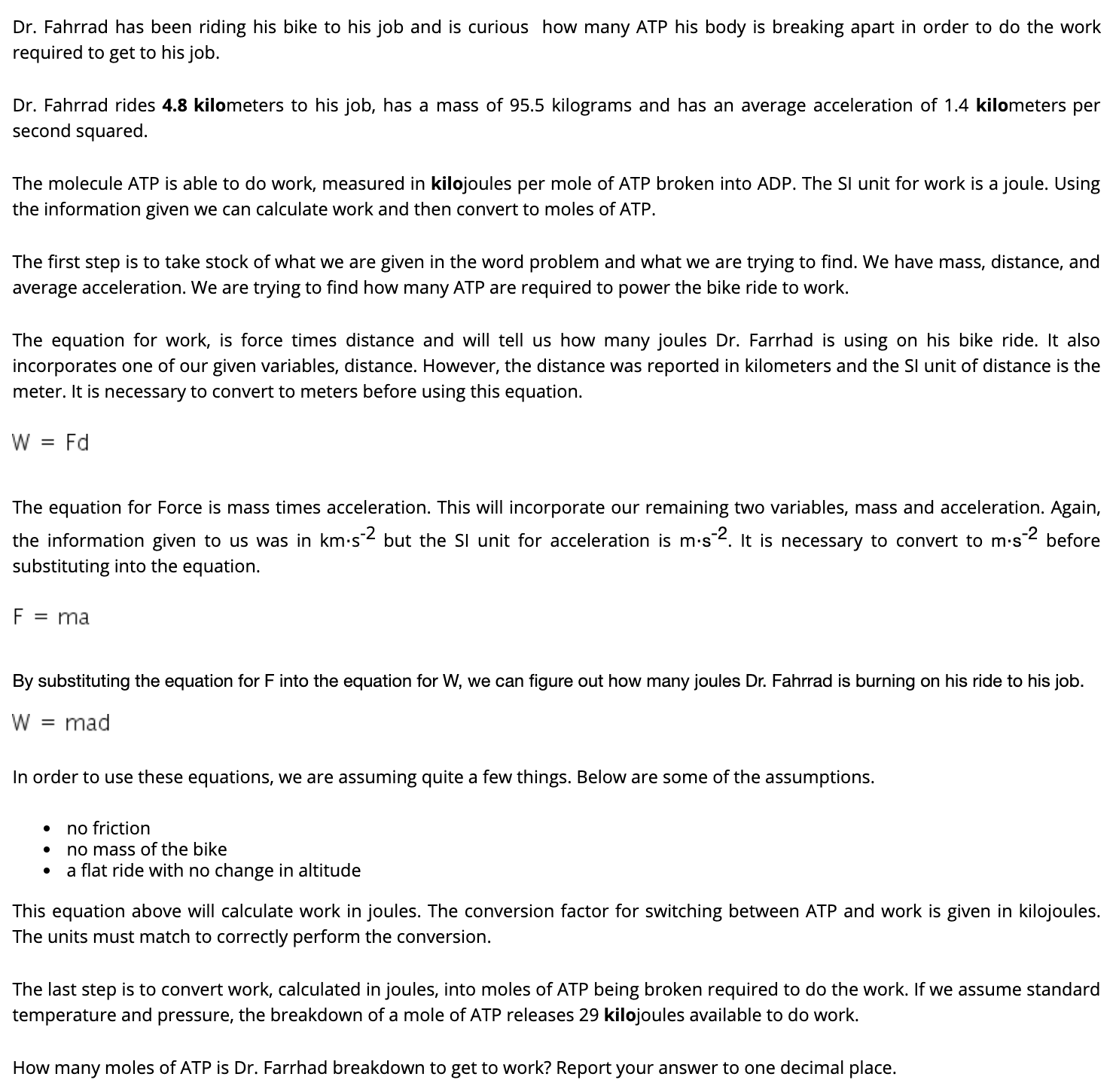 Dr. Fahrrad has been riding his bike to his job and is curious how many ATP his body is breaking apart in order to do the work
required to get to his job.
Dr. Fahrrad rides 4.8 kilometers to his job, has a mass of 95.5 kilograms and has an average acceleration of 1.4 kilometers per
second squared.
The molecule ATP is able to do work, measured in kilojoules per mole of ATP broken into ADP. The Sl unit for work is a joule. Using
the information given we can calculate work and then convert to moles of ATP.
The first step is to take stock of what we are given in the word problem and what we are trying to find. We have mass, distance, and
average acceleration. We are trying to find how many ATP are required to power the bike ride to work.
The equation for work, is force times distance and will tell us how many joules Dr. Farrhad is using on his bike ride. It also
incorporates one of our given variables, distance. However, the distance was reported in kilometers and the Sl unit of distance is the
meter. It is necessary to convert to meters before using this equation.
W = Fd
The equation for Force is mass times acceleration. This will incorporate our remaining two variables, mass and acceleration. Again,
the information given to us was in km-s2 but the SI unit for acceleration is m.s2. It is necessary to convert to m·s2 before
substituting into the equation.
= ma
By substituting the equation for F into the equation for W, we can figure out how many joules Dr. Fahrrad is burning on his ride to his job.
mad
%3D
In order to use these equations, we are assuming quite a few things. Below are some of the assumptions.
no friction
no mass of the bike
a flat ride with no change in altitude
This equation above will calculate work in joules. The conversion factor for switching between ATP and work is given in kilojoules.
The units must match to correctly perform the conversion.
The last step is to convert work, calculated in joules, into moles of ATP being broken required to do the work. If we assume standard
temperature and pressure, the breakdown of a mole of ATP releases 29 kilojoules available to do work.
How many moles of ATP is Dr. Farrhad breakdown to get to work? Report your answer to one decimal place.
