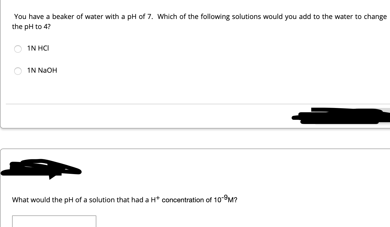 You have a beaker of water with a pH of 7. Which of the following solutions would you add to the water to change
the pH to 4?
1N HCI
1N NaOH
What would the pH of a solution that had a H+ concentration of 10-9M?
