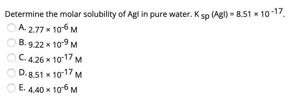 Determine the molar solubility of Agl in pure water. K
sp (Agl) = 8.51 × 10-17
A. 2.77 x 10-6 M
B.
9.22 x 10-9 M
C.
4.26 x
10-17 M
D. 8.51 x 10-17 M
E.
4.40 x 10-6 M
