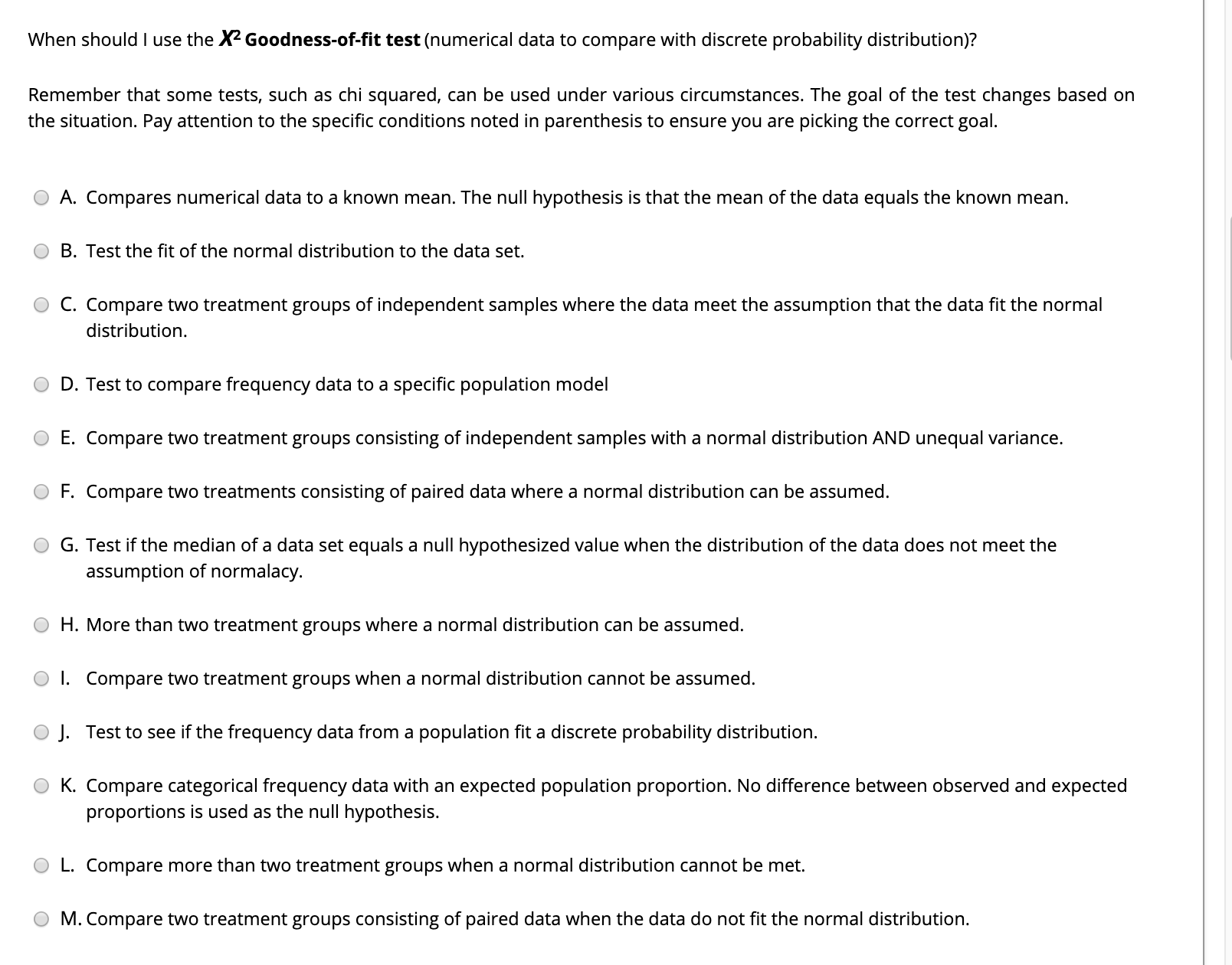 When should I use the X2 Goodness-of-fit test (numerical data to compare with discrete probability distribution)?
Remember that some tests, such as chi squared, can be used under various circumstances. The goal of the test changes based on
the situation. Pay attention to the specific conditions noted in parenthesis to ensure you are picking the correct goal.
A. Compares numerical data to a known mean. The null hypothesis is that the mean of the data equals the known mean.
B. Test the fit of the normal distribution to the data set.
C. Compare two treatment groups of independent samples where the data meet the assumption that the data fit the normal
distribution.
D. Test to compare frequency data to a specific population model
E. Compare two treatment groups consisting of independent samples with a normal distribution AND unequal variance.
F. Compare two treatments consisting of paired data where a normal distribution can be assumed.
G. Test if the median of a data set equals a null hypothesized value when the distribution of the data does not meet the
assumption of normalacy.
H. More than two treatment groups where a normal distribution can be assumed.
O I. Compare two treatment groups when a normal distribution cannot be assumed.
O J. Test to see if the frequency data from a population fit a discrete probability distribution.
K. Compare categorical frequency data with an expected population proportion. No difference between observed and expected
proportions is used as the null hypothesis.
L. Compare more than two treatment groups when a normal distribution cannot be met.
M. Compare two treatment groups consisting of paired data when the data do not fit the normal distribution.
