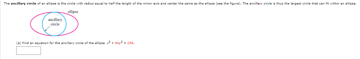 The ancillary circle of an ellipse is the circle with radius equal to half the length of the minor axis and center the same as the ellipse (see the figure). The ancillary circle is thus the largest circle that can fit within an ellipse.
ellipse
ancillary
circle
(a) Find an equation for the ancillary circle of the ellipse x + 64y2 = 256.
