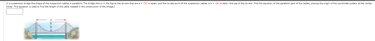 In a suspension bridge the shape of the suspension cables is parabolic. The bridge shown in the figure has towers that are a = 720 m apart, and the lowest point of the suspension cables is b = 180 m below the top of the towers. Find the equation of the parabolic part of the cables, placing the origin of the coordinate system at the vertex.
[Note: This equation is used to find the length of the cable needed in the construction of the bridge.]
