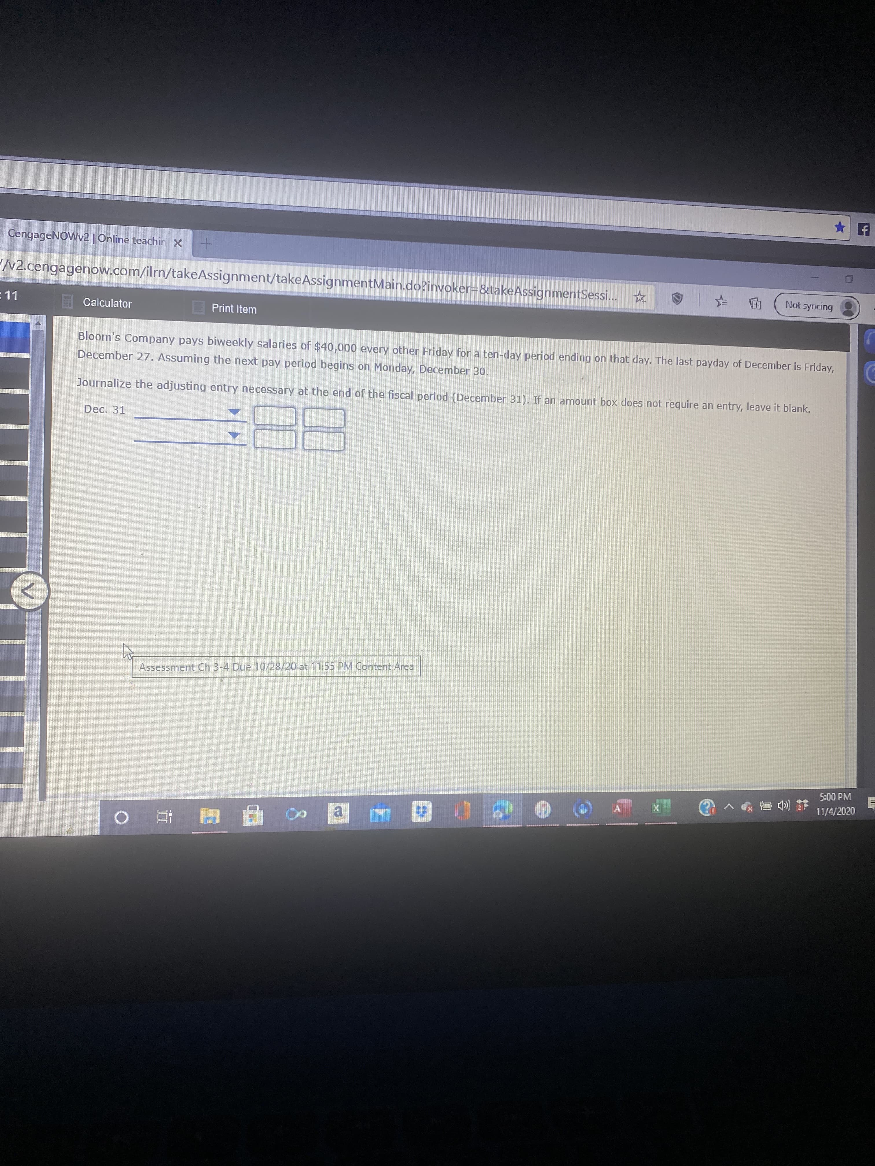 Not syncing
Calculator
Print Item
Bloom's Company pays biweekly salaries of $40,000 every other Friday for a ten-day period ending on that day. The last payday of December is Friday,
December 27. Assuming the next pay period begins on Monday, December 30.
Journalize the adjusting entry necessary at the end of the fiscal period (December 31). If an amount box does not require an entry, leave it blank.
Dec. 31

