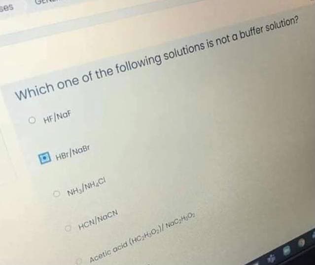 ses
Which one of the following solutions is not a buffer solution?
O HF/NaF
HBr/NaBr
O NH3/NH.CI
HCN/NGCN
Acetic acid (HC;HjO;)/ NGCH;O
