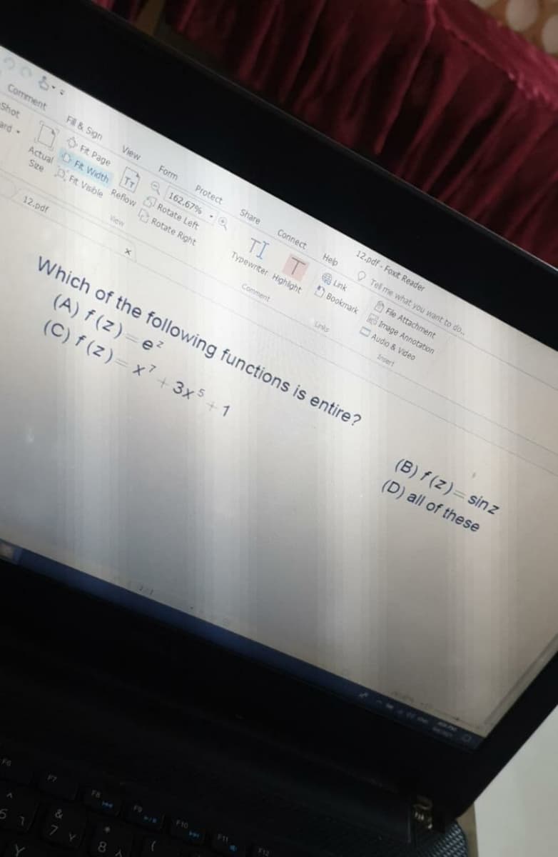 208.
12.pdf - Foxit Reader
Comment
FA & Sign
View
Form
Protect
Share
Connect
Help
O Tel me what you want to do..
Shot
O Fit Page
Q 162.67% -O
TI T Lnk
A Fle Attachment
ard-
FR Width
Rotate Left
E Rotate Right
Actual
Reflow
D Bookmark Image Annotation
Typewriter Highight
Sze D, Fit Vsble
Audio & Video
View
Comment
Links
Insert
12.pdf
Which of the following functions is entire?
(A) f (z)=e?
(C) f (z)= x7
(B) f (z)=sinz
+3x+1
(D) all of these
F12
8
