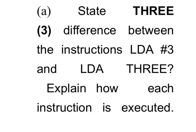 (а)
State
THREE
(3) difference between
the instructions LDA #3
and
LDA
THREE?
Explain how
each
instruction is executed.
