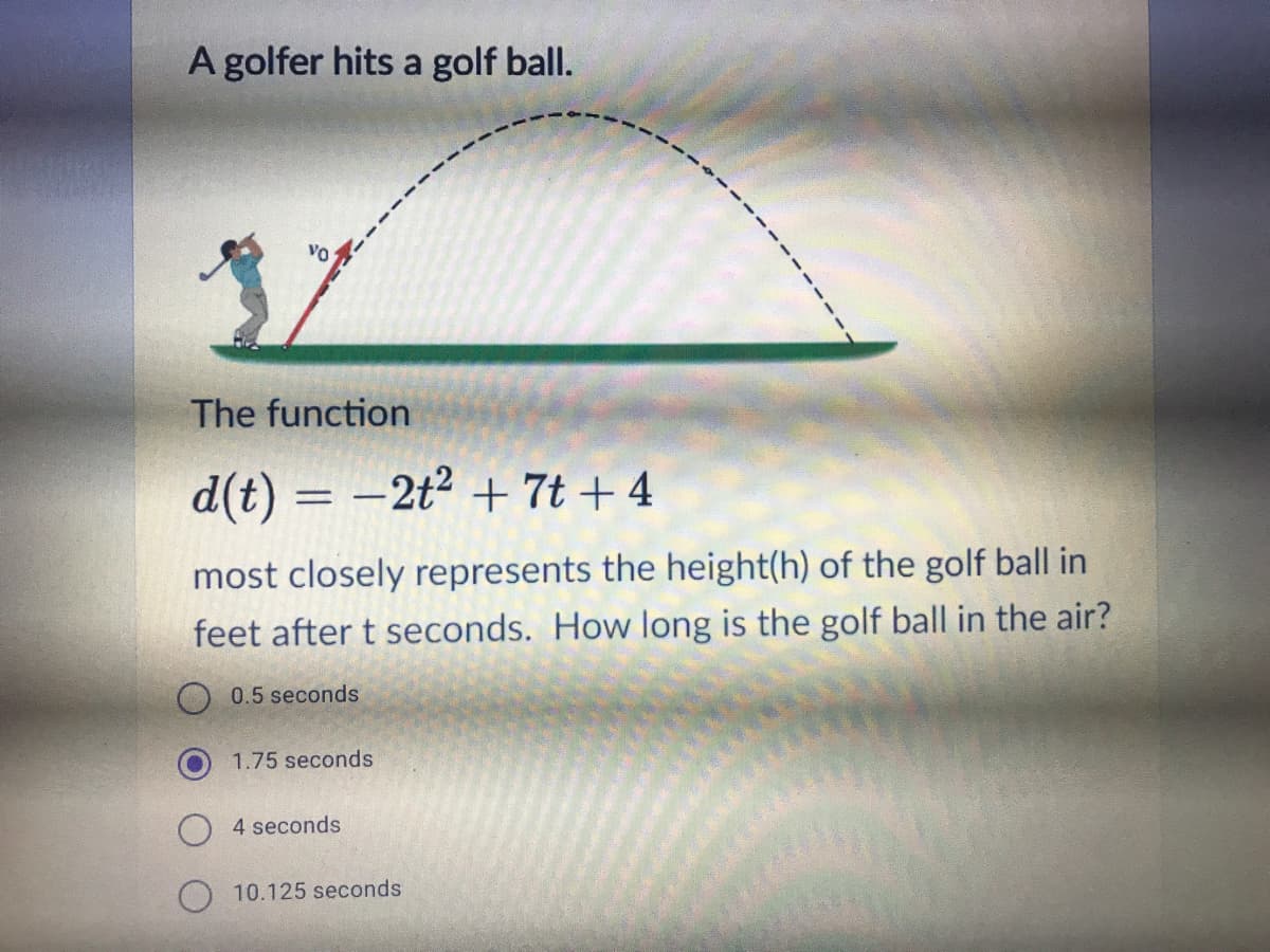 A golfer hits a golf ball.
VO
The function
d(t) = –2t² + 7t + 4
most closely represents the height(h) of the golf ball in
feet after t seconds. How long is the golf ball in the air?
0.5 seconds
1.75 seconds
4 seconds
O 10.125 seconds
