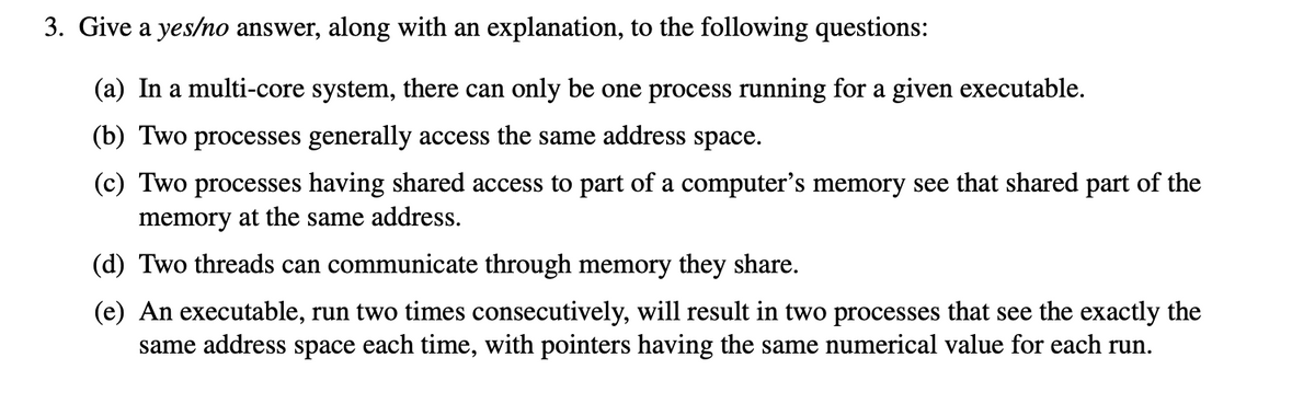 3. Give a yes/no answer, along with an explanation, to the following questions:
(a) In a multi-core system, there can only be one process running for a given executable.
(b) Two processes generally access the same address space.
(c) Two processes having shared access to part of a computer's memory see that shared part of the
memory at the same address.
(d) Two threads can communicate through memory they share.
(e) An executable, run two times consecutively, will result in two processes that see the exactly the
same address space each time, with pointers having the same numerical value for each run.
