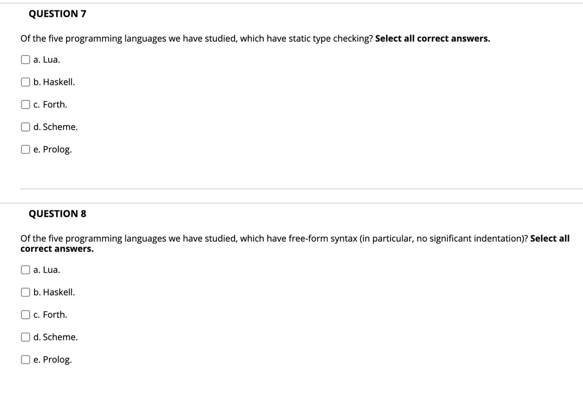 QUESTION 7
Of the five programming languages we have studied, which have static type checking? Select all correct answers.
a. Lua.
b. Haskell.
c. Forth.
d. Scheme.
O e. Prolog.
QUESTION 8
Of the five programming languages we have studied, which have free-form syntax (in particular, no significant indentation)? Select all
correct answers.
а. Lua.
b. Haskell.
c. Forth.
d. Scheme.
e. Prolog.
