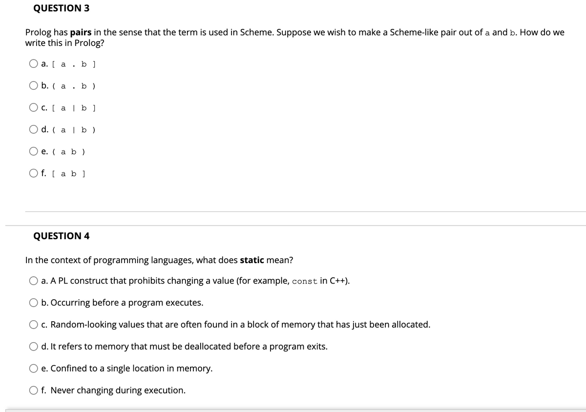 QUESTION 3
Prolog has pairs in the sense that the term is used in Scheme. Suppose we wish to make a Scheme-like pair out of a and b. How do we
write this in Prolog?
О а. [ а
b ]
O b. ( a . b )
O c. [ a | b ]
d. ( a | b )
е. ( а b )
O f. [ a b ]
QUESTION 4
In the context of programming languages, what does static mean?
a. A PL construct that prohibits changing a value (for example, const in C++).
b. Occurring before a program executes.
c. Random-looking values that are often found in a block of memory that has just been allocated.
d. It refers to memory that must be deallocated before a program exits.
e. Confined to a single location in memory.
O f. Never changing during execution.
