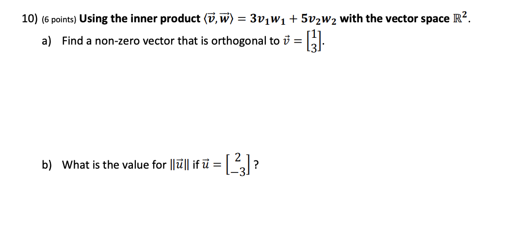 10) (6 points) Using the inner product (v, w) = 3v¡W1+ 5v2W2 with the vector space R?.
a) Find a non-zero vector that is orthogonal to i =
b) What is the value for ||ū|| if ủ =
2.
