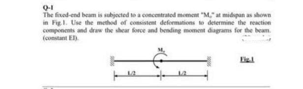 Q-1
The fixed-end beam is subjected to a concentrated moment "M" at midspan as shown
in Fig.1. Use the method of consistent deformations to determine the reaction
components and draw the shear force and bending moment diagrams for the beam
(constant EI).
Fig.1
1./2