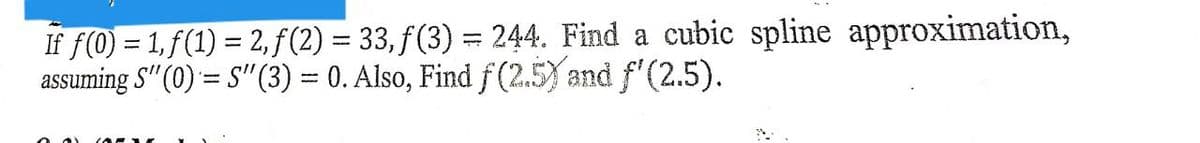 If f(0) = 1,f(1) = 2,ƒ(2) = 33, f(3) = 244. Find a cubic spline approximation,
assuming S" (0) = S" (3) = 0. Also, Find f (2.5) and f'(2.5).
-