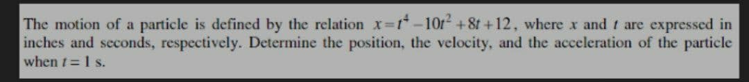 The motion of a particle is defined by the relation x=1-10t² +8t +12, where x and 1 are expressed in
inches and seconds, respectively. Determine the position, the velocity, and the acceleration of the particle
when t = 1 s.