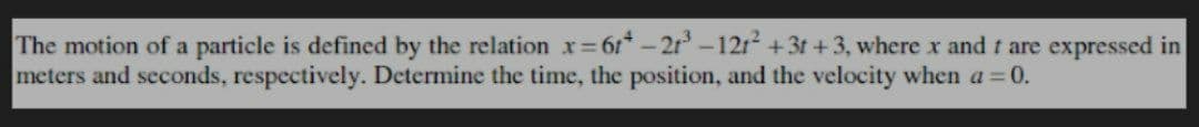 The motion of a particle is defined by the relation x=6*-21³-121² +3t+3, where x and t are expressed in
meters and seconds, respectively. Determine the time, the position, and the velocity when a = 0.