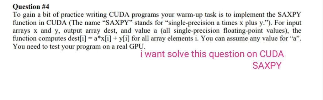 Question #4
To gain a bit of practice writing CUDA programs your warm-up task is to implement the SAXPY
function in CUDA (The name "SAXPY" stands for "single-precision a times x plus y."). For input
arrays x and y, output array dest, and value a (all single-precision floating-point values), the
function computes dest[i] = a*x[i]+y[i] for all array elements i. You can assume any value for "a".
You need to test your program on a real GPU.
i want solve this question on CUDA
SAXPY