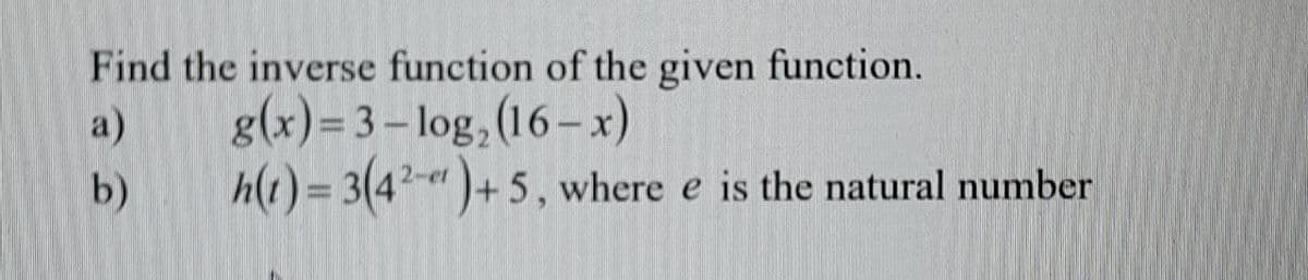 Find the inverse function of the given function.
a)
g(x)= 3 – log,(16– x)
b)
h(1) = 3(4²-" )+ 5 , where e is the natural number
