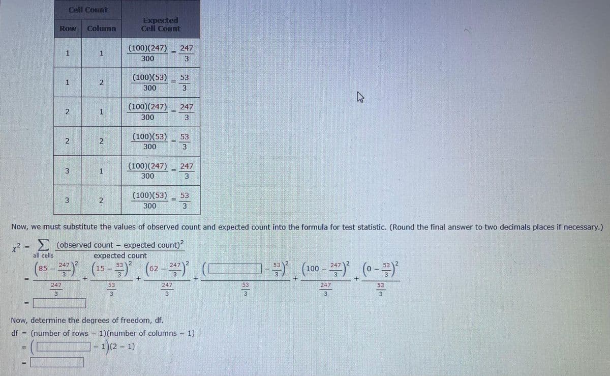 x² =
Cell Count
Row Column
all cells
1
H
2
2
+
1
E (number of rows -
2
P
TERCE
1
2
1
2
3
Expected
Cell Count
(100)(247) 247
300
3
(100) (53)
300
(100) (247)
300
(100)(53)
300
(100)(247)
300
(100)(53)
300
+
Now, we must substitute the values of observed count and expected count into the formula for test statistic. (Round the final answer to two decimals places if necessary.)
(observed count expected count)²
expected count
53 2
247)² (15-)² (62-247)² (
+
247
Now, determine the degrees of freedom, df.
=
247
3
53
3
247
3
53
3
247
3
53
3
1) (number of columns - 1)
1)(2-1)
3
घ
53
53 2
-(100-27² (0--/-)²
+
247
3
+
53
3