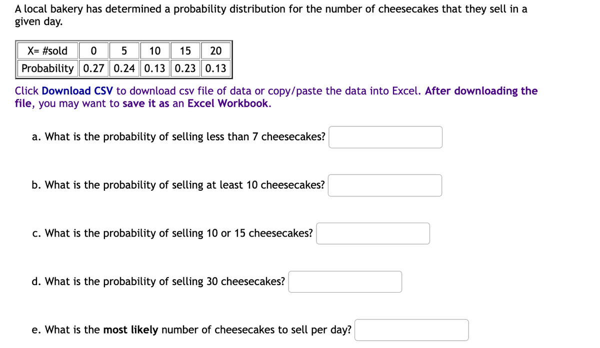 A local bakery has determined a probability distribution for the number of cheesecakes that they sell in a
given day.
X= #sold
5
10
15 20
Probability 0.27 0.24 0.13 0.23 0.13
Click Download CSV to download csv file of data or copy/paste the data into Excel. After downloading the
file, you may want to save it as an Excel Workbook.
a. What is the probability of selling less than 7 cheesecakes?
b. What is the probability of selling at least 10 cheesecakes?
c. What is the probability of selling 10 or 15 cheesecakes?
d. What is the probability of selling 30 cheesecakes?
e. What is the most likely number of cheesecakes to sell per day?