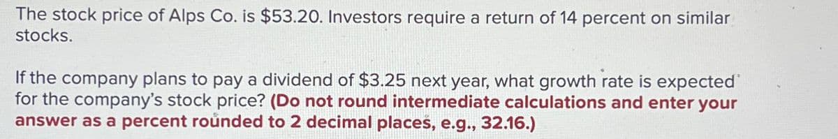 The stock price of Alps Co. is $53.20. Investors require a return of 14 percent on similar
stocks.
If the company plans to pay a dividend of $3.25 next year, what growth rate is expected
for the company's stock price? (Do not round intermediate calculations and enter your
answer as a percent rounded to 2 decimal places, e.g., 32.16.)