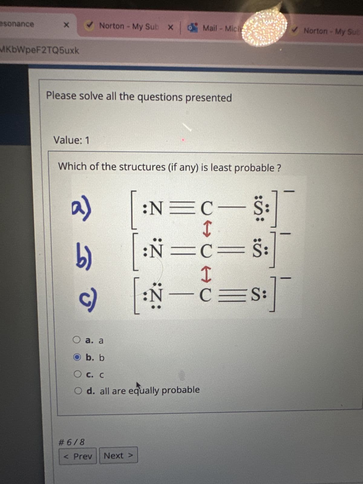 esonance
X
MKbWpeF2TQ5uxk
✓ Norton - My Sub X
Please solve all the questions presented
Value: 1
Which of the structures (if any) is least probable?
a)
b)
# 6/8
o Mail-Miche
O a. a
O b. b
О с. с
O d. all are equally probable
< Prev
:N=C
I
:N=C=S:
I
[:N—C=S:]
Next >
S
5:
Š:
✓ Norton - My Sub