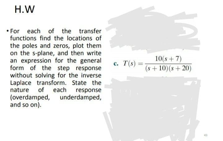 H.W
• For
each of the transfer
functions find the locations of
the poles and zeros, plot them
on the s-plane, and then write
an expression for the general
form of the step response
without solving for the inverse
Laplace transform. State the
of
10(s +7)
с. Т(s):
(s + 10)(s + 20)
nature
each
response
underdamped,
(overdamped,
and so on).
43
