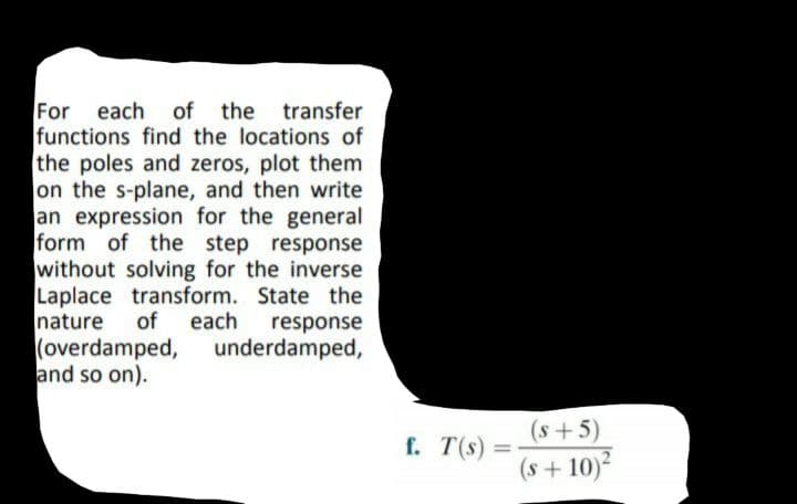 For each
functions find the locations of
the poles and zeros, plot them
on the s-plane, and then write
an expression for the general
form of the step response
without solving for the inverse
Laplace transform. State the
nature
(overdamped,
and so on).
of the transfer
of
each
response
underdamped,
(s+5)
f. T(s)
%3D
(s + 10)
