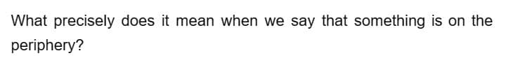 What precisely does it mean when we say that something is on the
periphery?