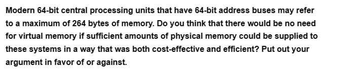 Modern 64-bit central processing units that have 64-bit address buses may refer
to a maximum of 264 bytes of memory. Do you think that there would be no need
for virtual memory if sufficient amounts of physical memory could be supplied to
these systems in a way that was both cost-effective and efficient? Put out your
argument in favor of or against.