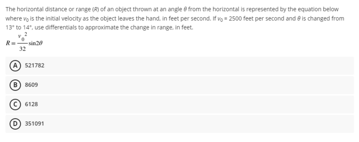 The horizontal distance or range (R) of an object thrown at an angle e from the horizontal is represented by the equation below
where vo is the initial velocity as the object leaves the hand, in feet per second. If vo = 2500 feet per second and e is changed from
13° to 14°, use differentials to approximate the change in range, in feet.
2
R= sin20
32
(A) 521782
B) 8609
c) 6128
D) 351091
