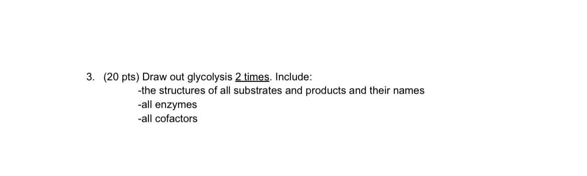 3. (20 pts) Draw out glycolysis 2 times. Include:
-the structures of all substrates and products and their names
-all enzymes
-all cofactors
