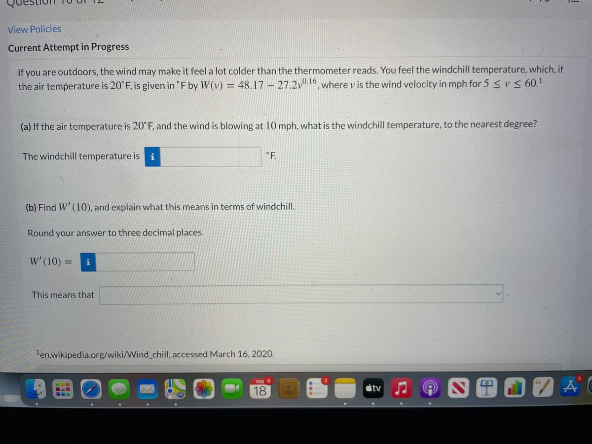 View Policies
Current Attempt in Progress
If you are outdoors, the wind may make it feel a lot colder than the thermometer reads. You feel the windchill temperature, which, if
the air temperature is 20°F, is given in °F by W(v) = 48.17 – 27.2vº 16
6, where v is the wind velocity in mph for 5 <v< 60.1
(a) If the air temperature is 20° F, and the wind is blowing at 10 mph, what is the windchill temperature, to the nearest degree?
The windchill temperature isi
°F.
(b) Find W' (10), and explain what this means in terms of windchill.
Round your answer to three decimal places.
W' (10) =
i
%3D
This means that
en.wikipedia.org/wiki/Wind_chill, accessed March 16, 2020.
9田0●=
FEB 6
18
étv
380
