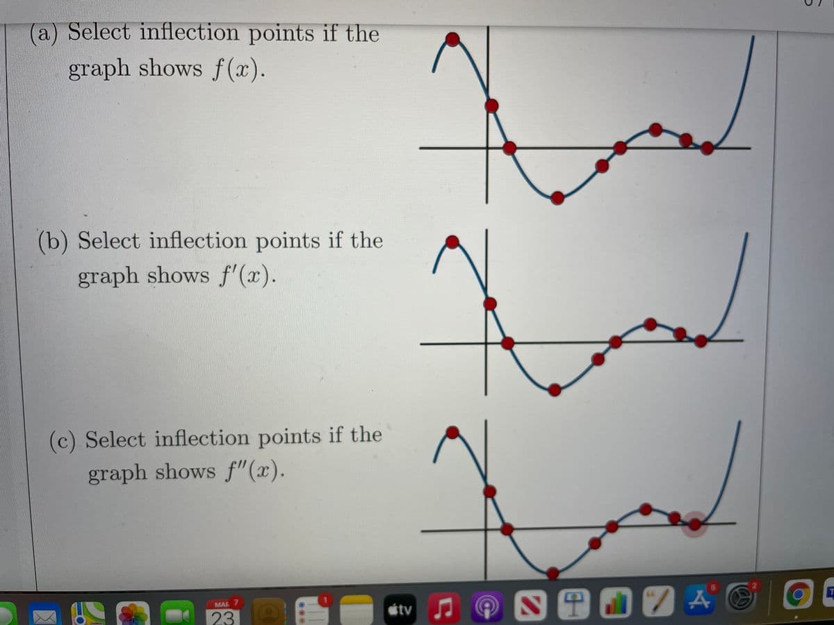 a) Select inflection points if the
graph shows f (x).
(b) Select inflection points if the
graph shows f'(x).
(c) Select inflection points if the
graph shows f"(x).
MAR 7
tv
23
