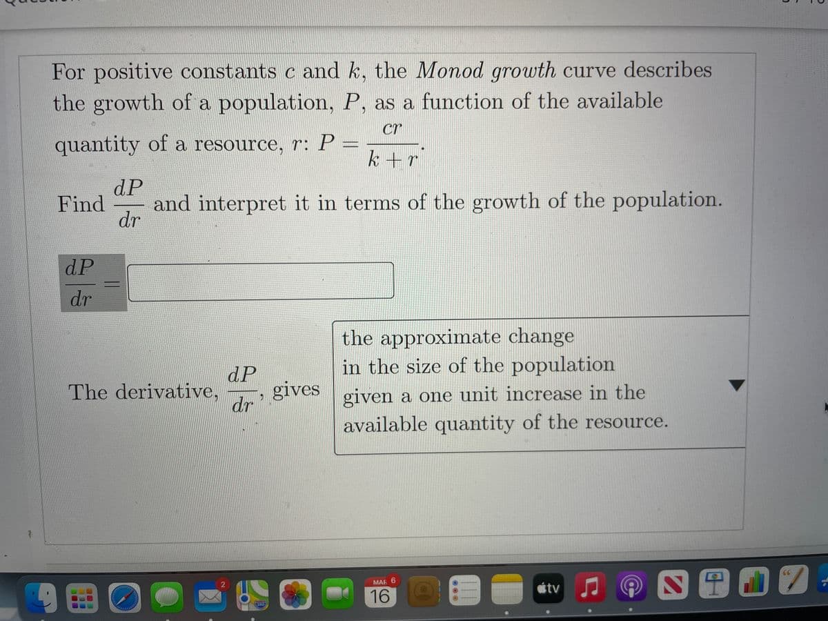For positive constants c and k, the Monod growth curve describes
the growth of a population, P, as a function of the available
cr
quantity of a resource, r: P =
k+r
dP
and interpret it in terms of the growth of the population.
dr
Find
dP
dr
the approximate change
in the size of the population
dP
gives
dr
The derivative,
given a one unit increase in the
available quantity of the resource.
MAR 6
tv
16 0
280

