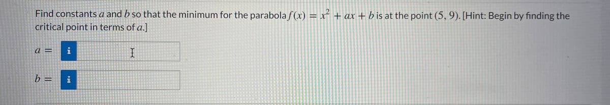 Find constants a and b so that the minimum for the parabolaf(x) = x² + ax + b is at the point (5, 9). [Hint: Begin by finding the
critical point in terms of a.]
a =
i
b =
i
