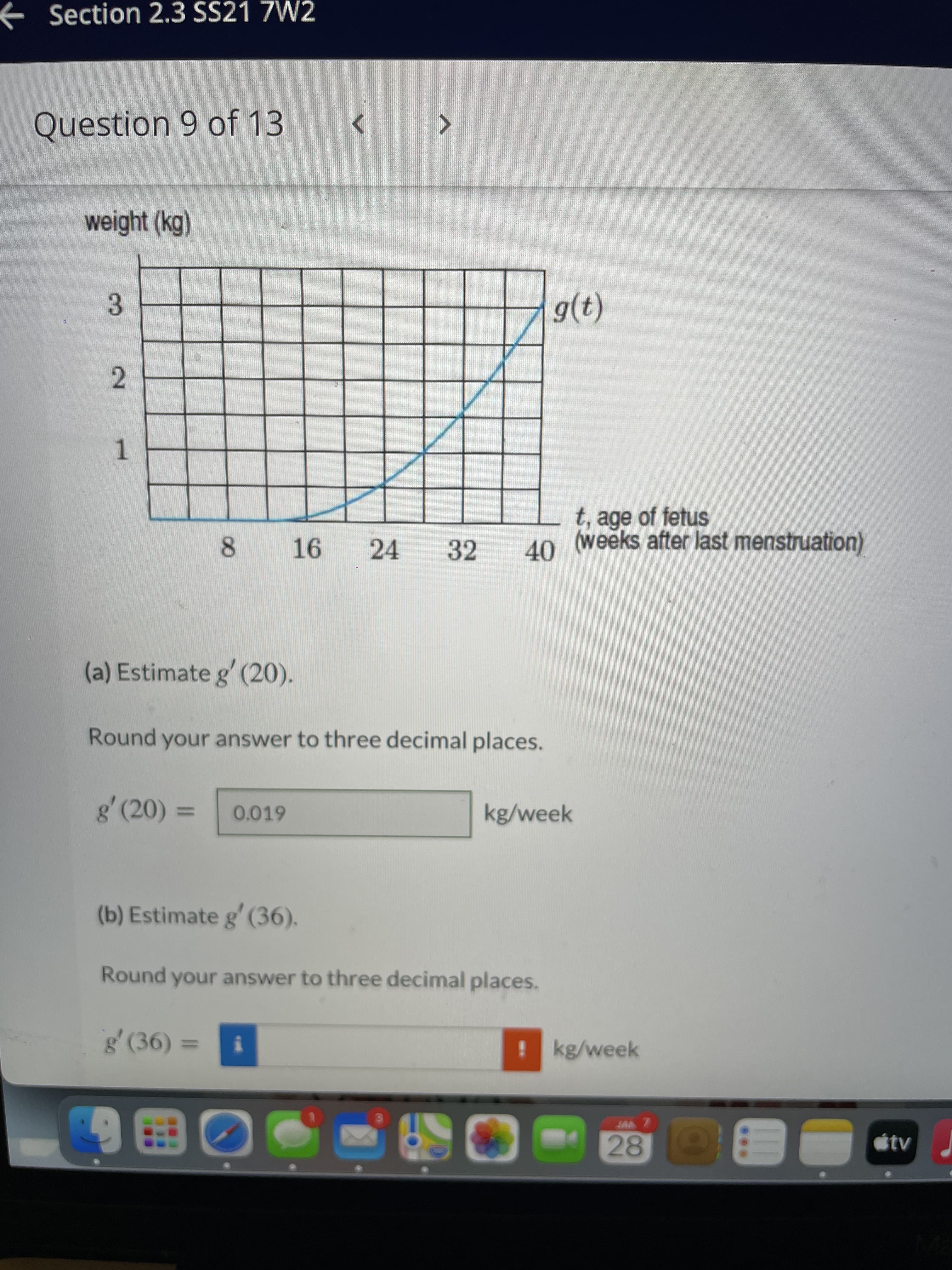 1.
e Section 2.3 SS21 7W2
Question 9 of 13
weight (kg)
3.
2.
t, age of fetus
(weeks after last menstruation)
40
24
32
8.
(a) Estimate g' (20).
Round your answer to three decimal places.
g' (20) 3
0.019
kg/week
%3D
(b) Estimate g' (36).
Round your answer to three decimal places.
g' (36)
!kg/week
%3D
= (),8
28
