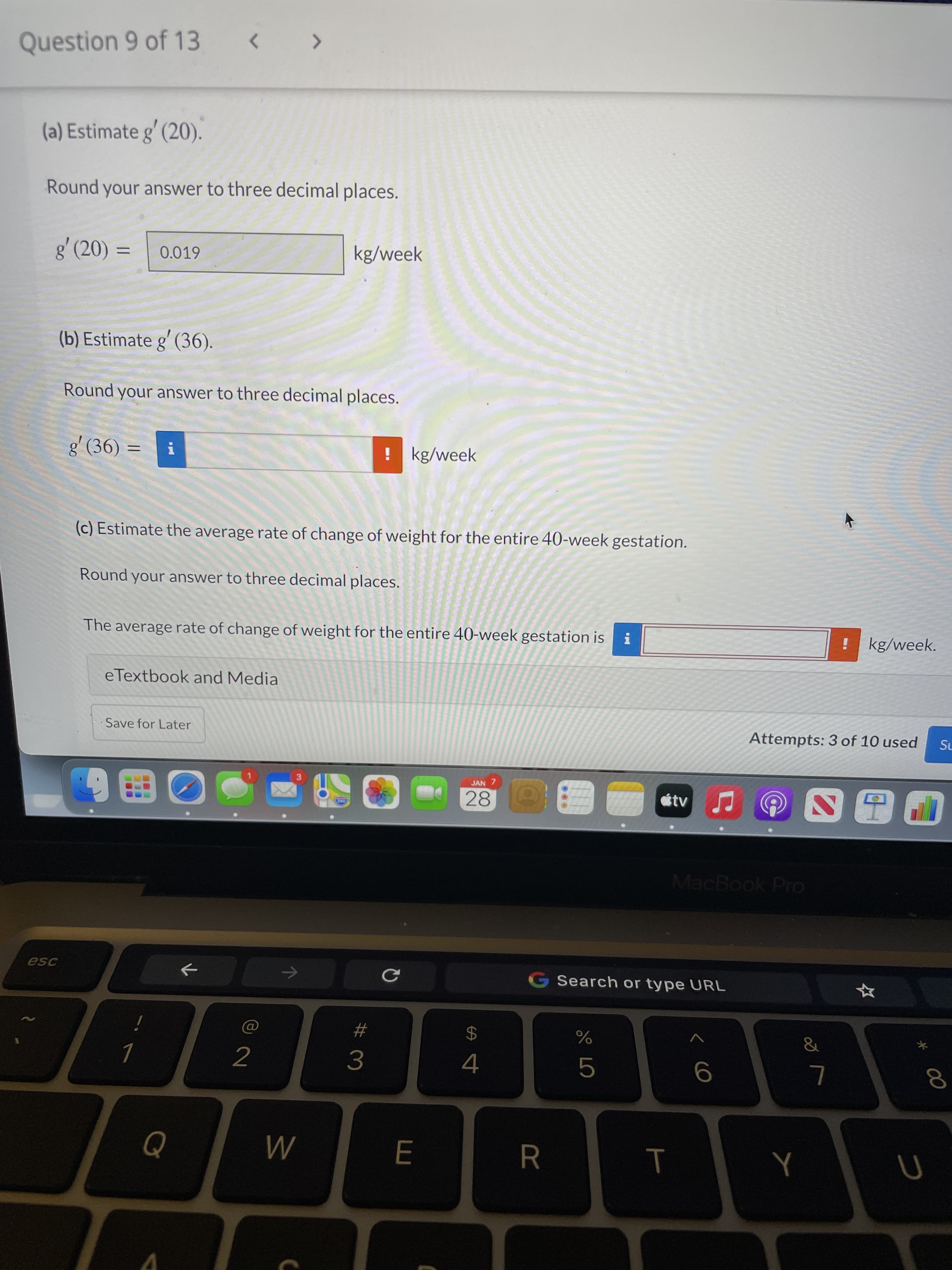 00
< co
Question 9 of 13
< >
(a) Estimate g' (20).
Round your answer to three decimal places.
g' (20) =
kg/week
0.019
%3D
(b) Estimate g' (36).
Round your answer to three decimal places.
g' (36) =
! kg/week
(c) Estimate the average rate of change of weight for the entire 40-week gestation.
Round your answer to three decimal places.
The average rate of change of weight for the entire 40-week gestation is
!kg/week.
eTextbook and Media
Save for Later
Attempts: 3 of 10 used
SL
JAN 7
3.
28
D田
MacBook Pro
esc
G Search or type URL
23
&
24
2
4.
