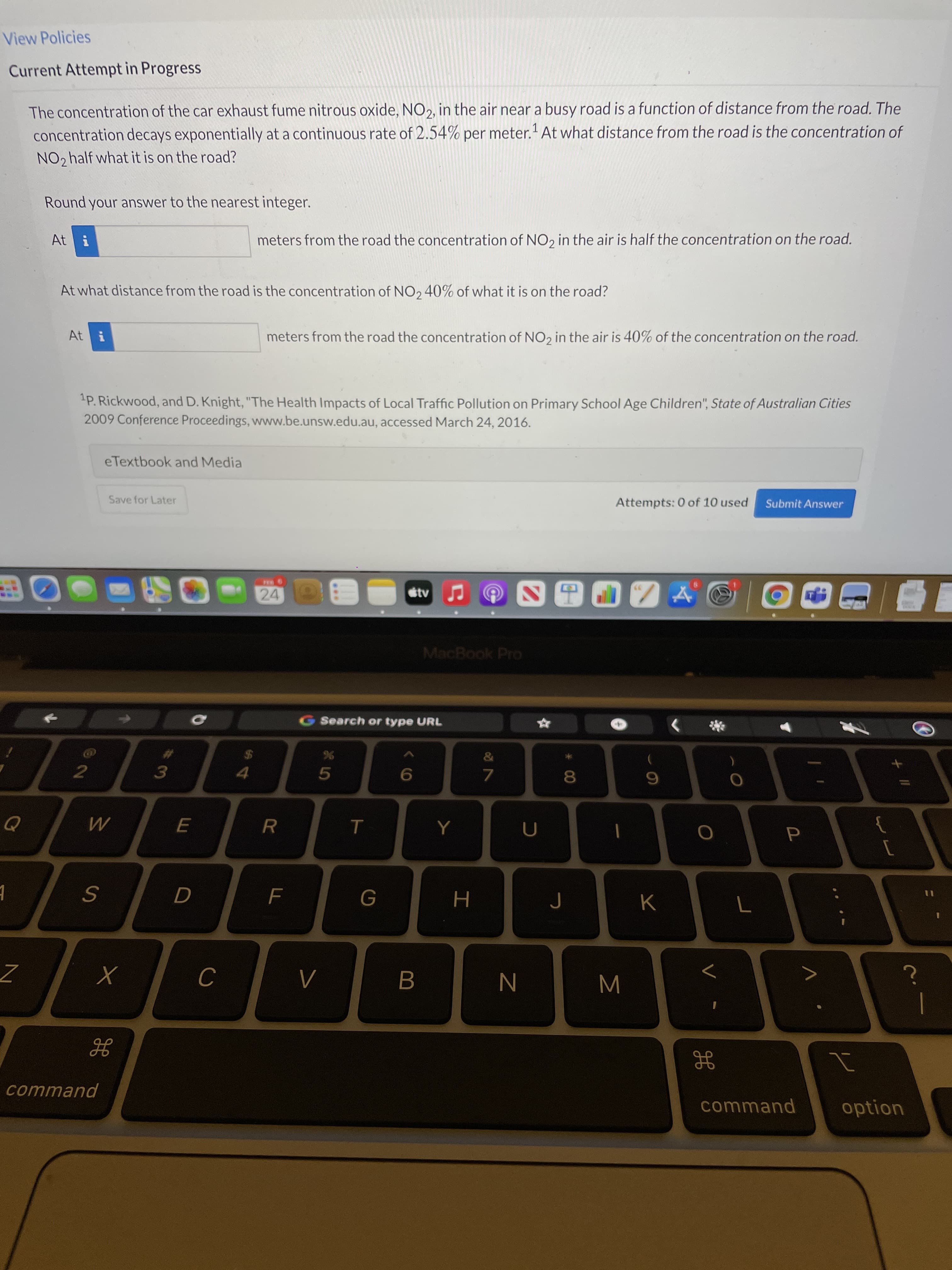 H
Σ
CO
View Policies
Current Attempt in Progress
The concentration of the car exhaust fume nitrous oxide, NO2, in the air near a busy road is a function of distance from the road. The
concentration decays exponentially at a continuous rate of 2.54% per meter.'At what distance from the road is the concentration of
NO2 half what it is on the road?
Round your answer to the nearest integer.
At i
meters from the road the concentration of NO, in the air is half the concentration on the road.
At what distance from the road is the concentration of NO, 40% of what it is on the road?
At i
meters from the road the concentration of NO2 in the air is 40% of the concentration on the road.
1P. Rickwood, and D. Knight, "The Health Impacts of Local Traffic Pollution on Primary School Age Children", State of Australian Cities
2009 Conference Proceedings, www.be.unsw.edu.au, accessed March 24, 2016.
eTextbook and Media
Save for Later
Attempts: 0 of 10 used
Submit Answer
24
etv
MacBook Pro
G Search or type URL
5
3.
9.
7.
6.
[
K
H.
Λ.
B.
command
command
option
