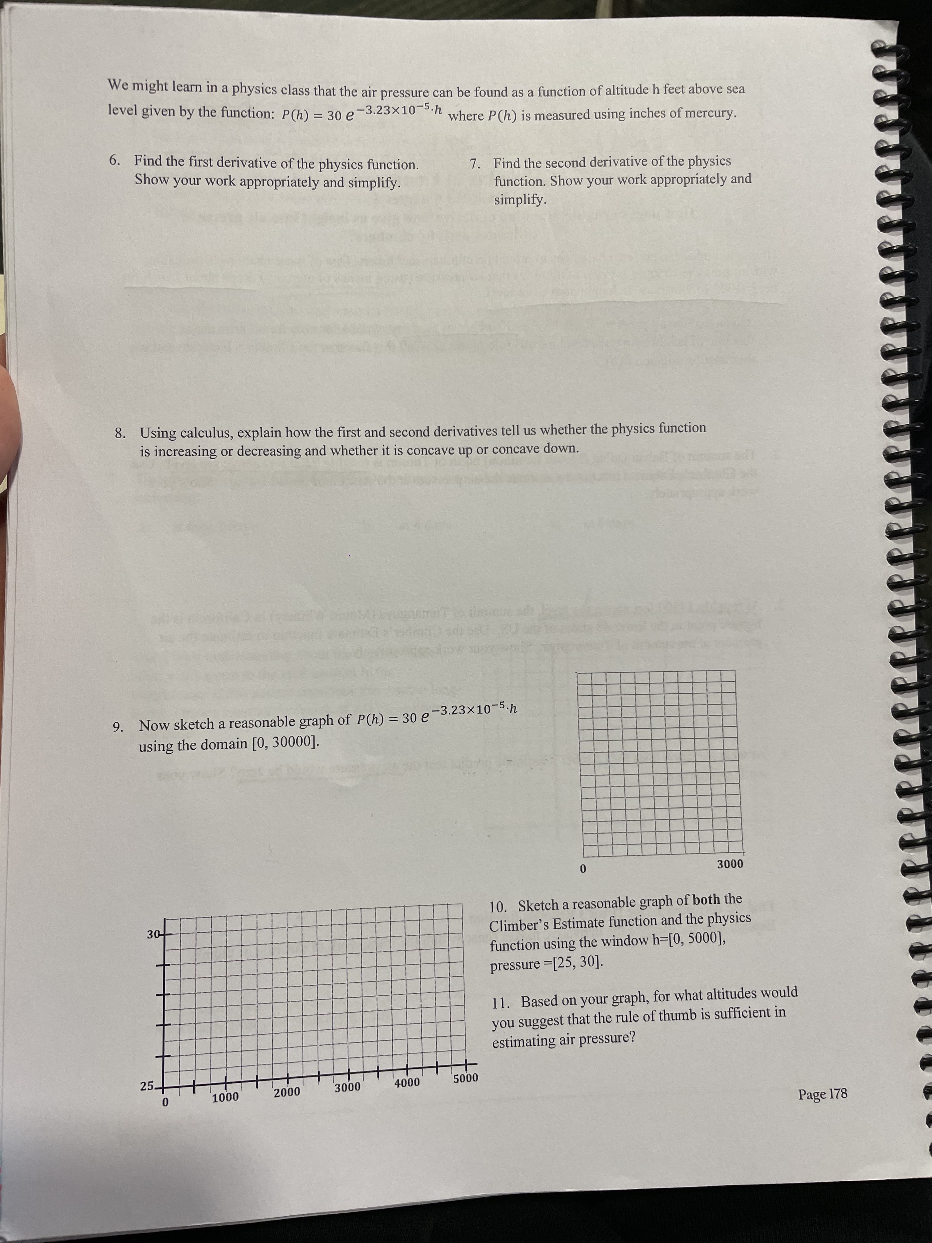 we might learn in a physics class that the air pressure can be found as a function of altitude h feet above sea
level given by the function: P(h) = 30 e
-3.23x10-5.h
where P(h) is measured using inches of mercury.
%3D
6. Find the first derivative of the physics function.
Show your work appropriately and simplify.
7. Find the second derivative of the physics
function. Show your work appropriately and
simplify.
8. Using calculus, explain how the first and second derivatives tell us whether the physics function
is increasing or decreasing and whether it is concave up or concave down.
Tue
9. Now sketch a reasonable graph of P(h) = 30 e-3.23×10-5.h
using the domain [0, 30000].
%3D
000
10. Sketch a reasonable graph of both the
Climber's Estimate function and the physics
function using the window h-[0, 5000],
pressure =[25, 30].
11. Based on your graph, for what altitudes would
you suggest that the rule of thumb is sufficient in
estimating air pressure?
25.
000
000
Page 178
