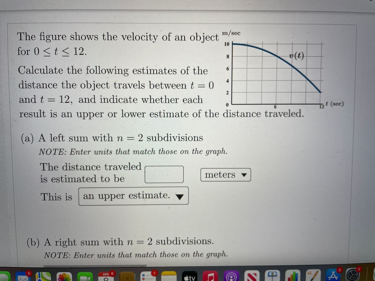 The figure shows the velocity of an object
for 0 <t< 12.
m/sec
10
v(t)
8
Calculate the following estimates of the
6.
4
distance the object travels between t = 0
%3D
and t = 12, and indicate whether each
12 (sec)
result is an upper or lower estimate of the distance traveled.
(a) A left sum with n =2 subdivisions
NOTE: Enter units that match those on the graph.
The distance traveled
is estimated to be
meters
This is
an upper estimate.
(b) A right sum with n = 2 subdivisions.
NOTE: Enter units that match those on the graph.
APR 6
tv
LO
