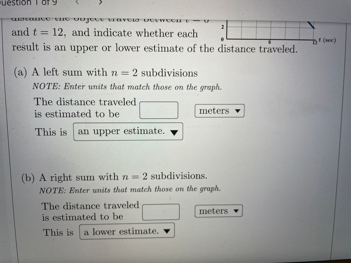 uestion 1 OT y
and t = 12, and indicate whether each
6.
12t (sec)
result is an upper or lower estimate of the distance traveled.
(a) A left sum with n = 2 subdivisions
NOTE: Enter units that match those on the graph.
The distance traveled
is estimated to be
meters
This is
an upper estimate.
(b) A right sum with n = 2 subdivisions.
NOTE: Enter units that match those on the graph.
The distance traveled
meters
is estimated to be
This is
a lower estimate.
