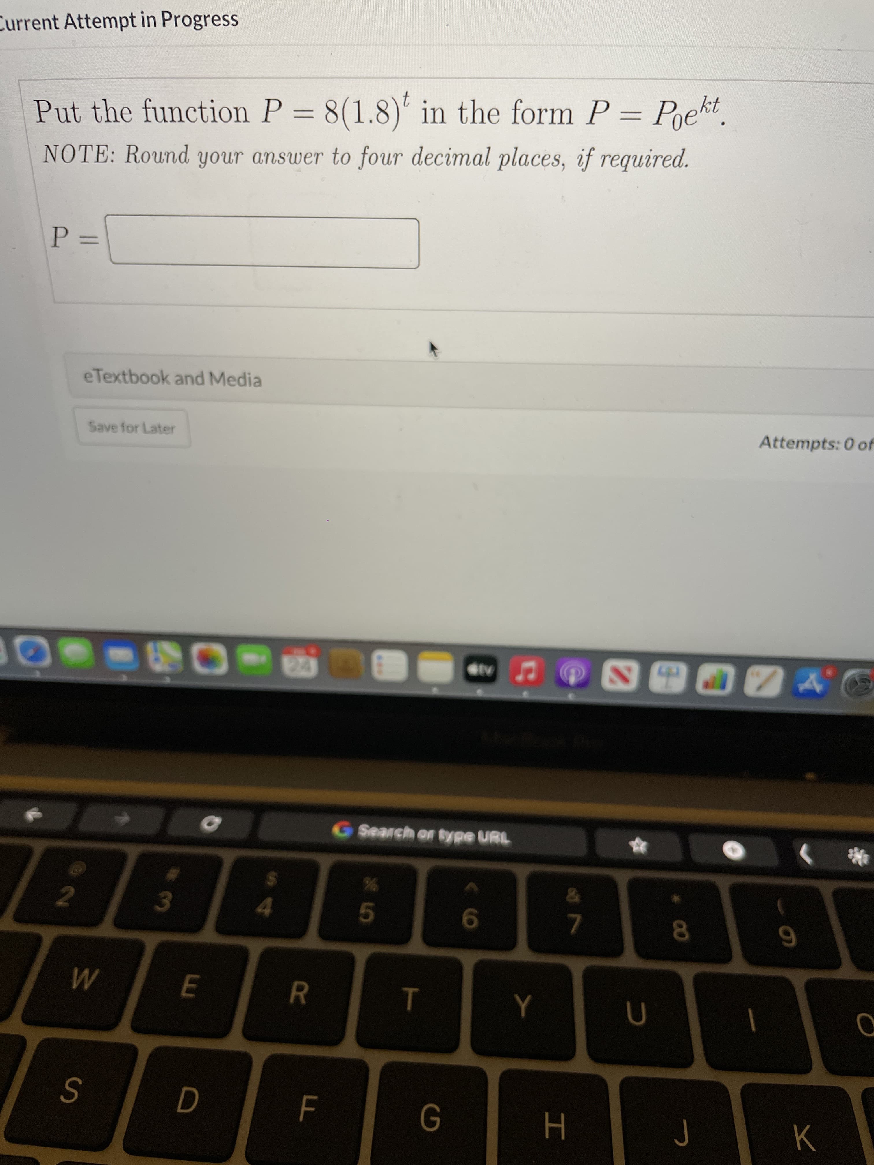 CO
T
R
Current Attempt in Progress
Put the function P = 8(1.8)' in the form P = Pekt.
NOTE: Round your answer to four decimal places, if required.
%3D
=D=
eTextbook and Media
Save for Later
Attempts: 0 of
Search or type URL
2
24
3.
9.
7.
M
J
K
