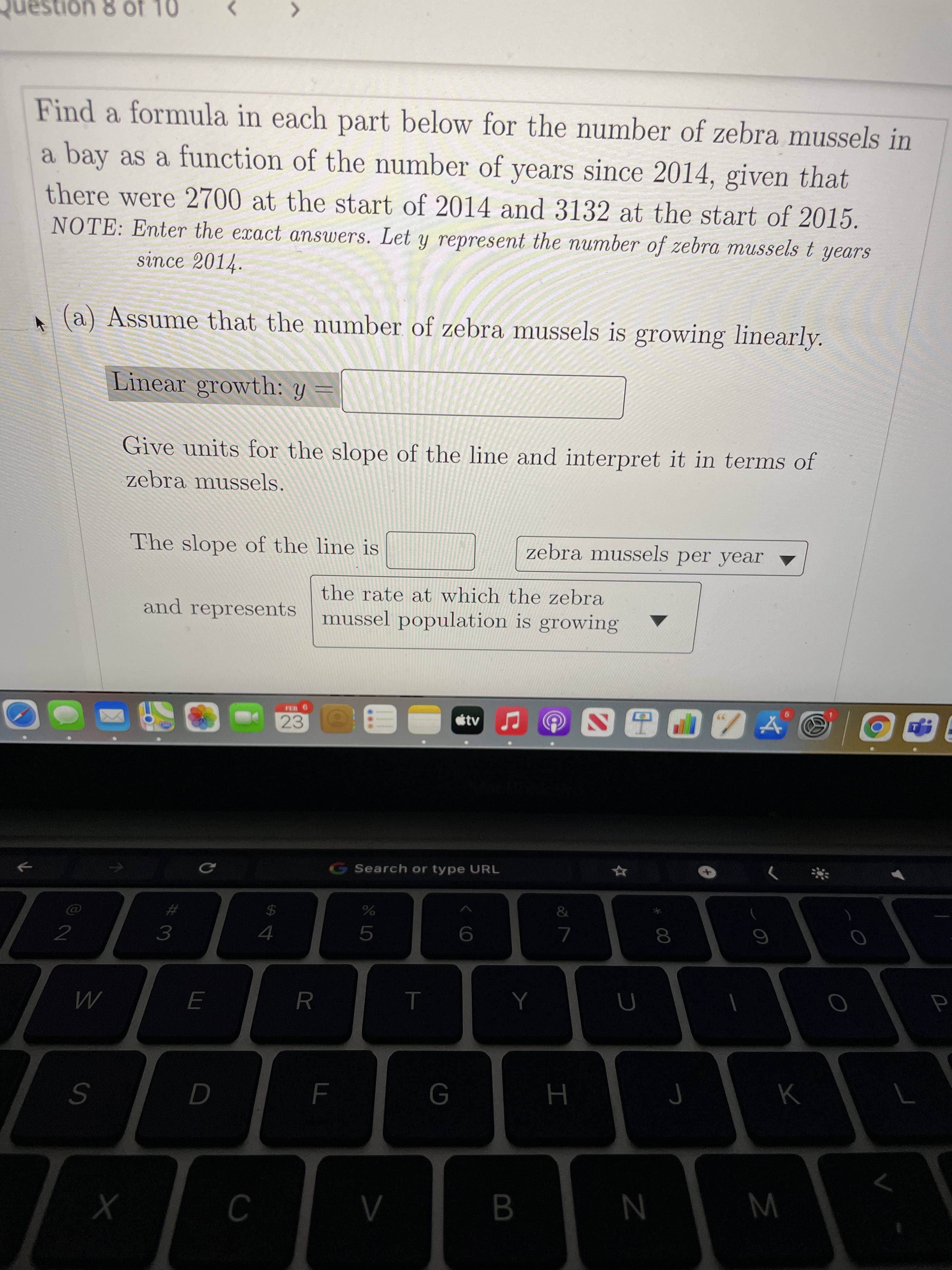 00
...
Question 8 of 10
>
Find a formula in each part below for the number of zebra mussels in
a bay as a function of the number of years since 2014, given that
there were 2700 at the start of 2014 and 3132 at the start of 2015.
NOTE: Enter the exact answers. Let y represent the umber of zebra mussels t years
since 2014.
(a) Assume that the number of zebra mussels is growing linearly.
Linear growth: y =
Give units for the slope of the line and interpret it in terms of
zebra mussels.
The slope of the line is
zebra mussels per year
the rate at which the zebra
and represents
mussel population is growing
FEB
23
G Search or type URL
%23
2$
R.
B
N
