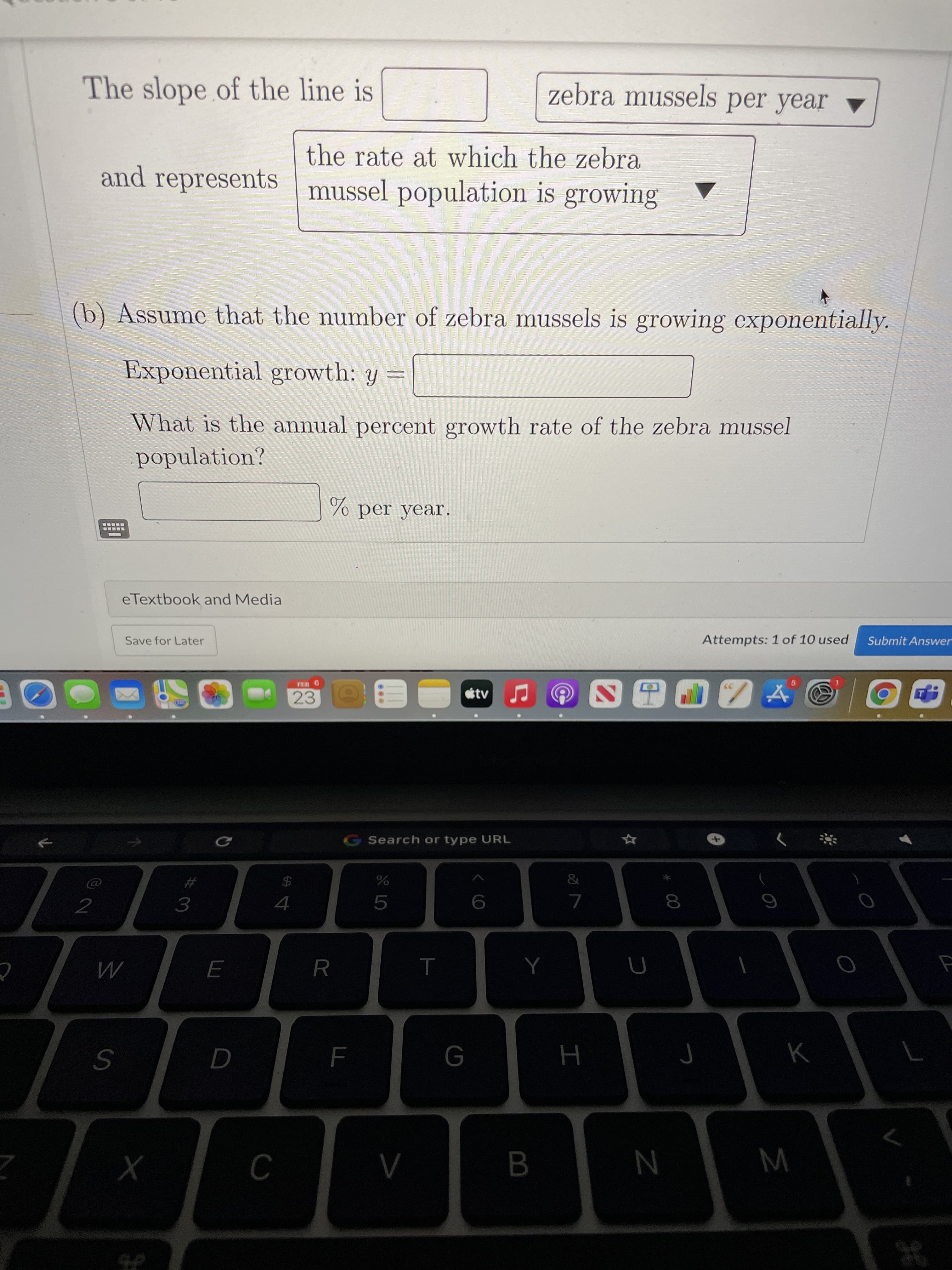 00
B
The slope of the line is
zebra mussels per year ▼
the rate at which the zebra
and represents mussel population is growing
(b) Assume that the number of zebra mussels is growing exponentially.
Exponential growth: y =||
What is the annual percent growth rate of the zebra mussel
population?
eTextbook and Media
Attempts: 1 of 10 used
Submit Answer
Save for Later
FEB 6
23
G Search or type URL
%23
24
2
6
4.
5.
R
