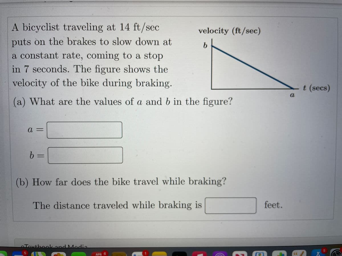 A bicyclist traveling at 14 ft/sec
puts on the brakes to slow down at
a constant rate, coming to a stop
in 7 seconds. The figure shows the
velocity (ft/sec)
b.
velocity of the bike during braking.
t (secs)
(a) What are the values of a and b in the figure?
a 3=
b 3=
(b) How far does the bike travel while braking?
The distance traveled while braking is
feet.
Toxthoekand MModia
5
66
APR 6
