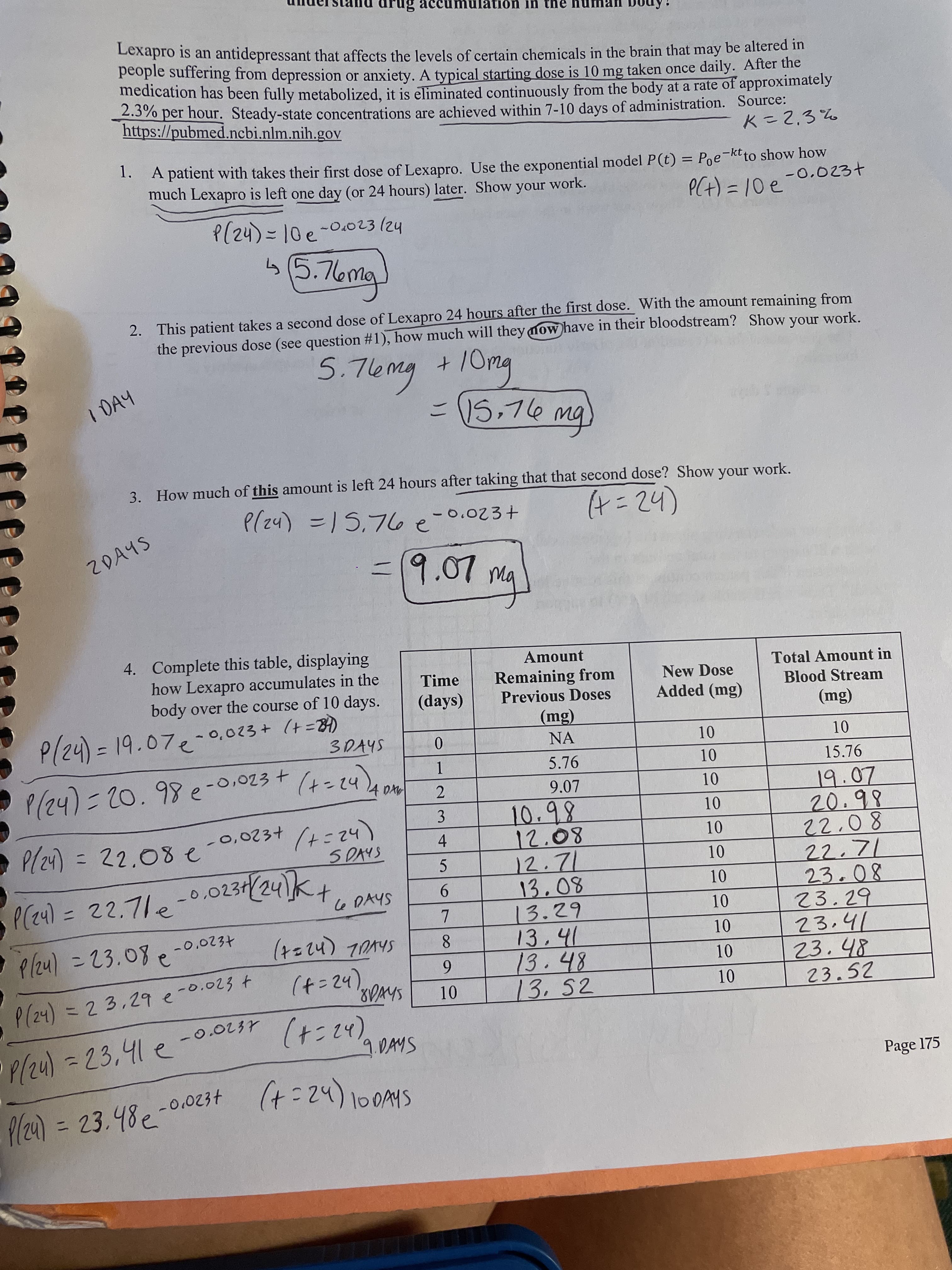 drug accumulátión in the
Lexapro is an antidepressant that affects the levels of certain chemicals in the brain that may be altered "
people surfering from depression or anxiety. A typical starting dose is 10 mg taken once daily. After the
medication has been fully metabolized, it is eliminated continuously from the body at a rate of
2.3%
per hour. Steady-state concentrations are achieved within 7-10 days of administration. Source:
https://pubmed.ncbi.nlm.nih.gov
approximately
1. A patient with takes their first dose of Lexapro. Use the exponential model P(t) = Poe-ktto show how
much Lexapro is left one day (or 24 hours) later. Show your work.
PCt) = 10e
-0.023+
P(24)=10e-0.023(24
(5.76ma
2. This patient takes a second dose of Lexapro 24 hours after the first dose. With the amount remaining from
the previous dose (see question #1), how much will they mow have in their bloodstream? Show your work.
5.76mg
+10mg
I DAY
bw のL'SI
g)
3. How much of this amount is left 24 hours after taking that that second dose? Show your work.
inok
P(z4) =15,76e-0.023+
3D15,76
2DAYS
(h2-サ
-19.07ma
4. Complete this table, displaying
how Lexapro accumulates in the
body over the course of 10 days.
Amount
Total Amount in
Blood Stream
Time
Remaining from
Previous Doses
New Dose
(days)
Added (mg)
P(24)=D19.07e- 0,023+ (+=B)
(Bu)
NA
0.
10
5.76
P/24)=20.98e-0,023 + (4=24),
15.76
1.
10
9.07
19.07
20.98
10
10.98
P/z4) =D 22.08 e
(22こ/
S DAYS
4.
12.71
5.
P(z4) =22.71e-0.023+(24)
22.7le
9.
Shyo n
23.08
23.29
23.41
%3D
13.29
-0.0234
P/z4) =23.08e
8.
10
.48
13.52
(t=24).
SAVOL (h2=t)
6.
1.
P(24)3D23,29e-0.023 +
23.52
P/24)=D23,41 e
(+=24),
9.DAMS
%3D
Page 175
P/24) = 23.48e-
0,0234
