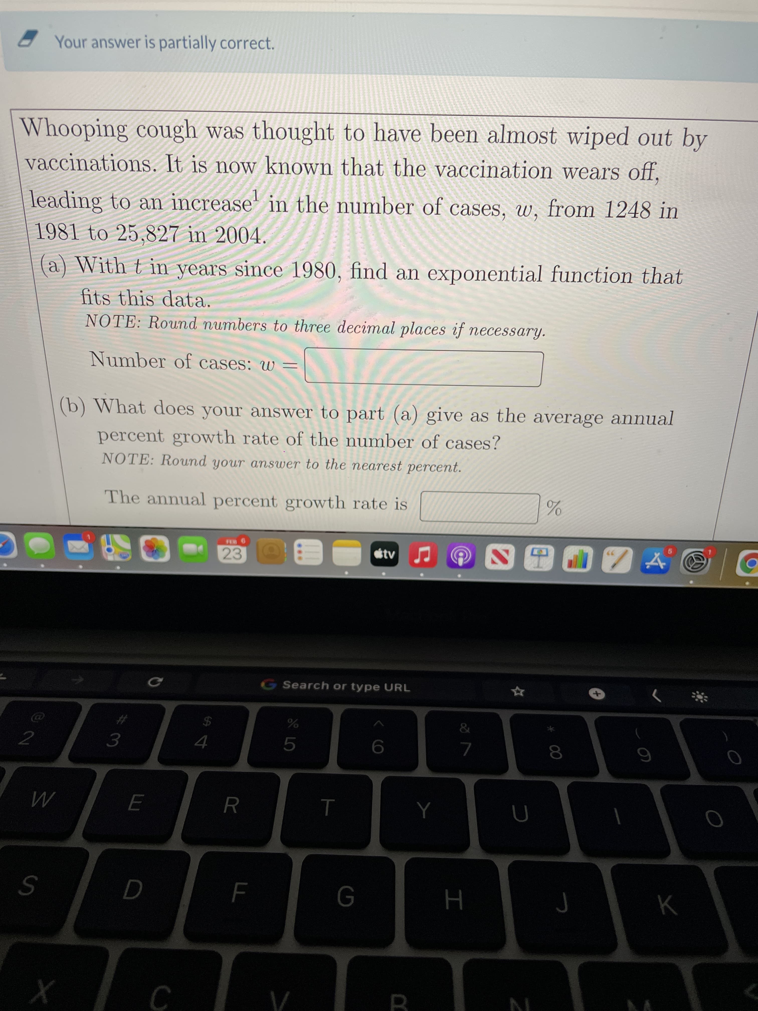 * 00
Your answer is partially correct.
Whooping cough was thought to have been almost wiped out by
vaccinations. It is now known that the vaccination wears off,
leading to an increase' in the number of cases, w, from 1248 in
1981 to 25,827 in 2004.
(a) With t in years since 1980, find an exponential function that
fits this data.
NOTE: Round numbers to three decimal places if necessary.
Number of cases: w =
(b) What does your answer to part (a) give as the average annual
percent growth rate of the number of cases?
NOTE: Round your answer to the nearest percent.
The annual percent growth rate is
23
G Search or type URL
%24
2
3.
5.
7.
6
R
