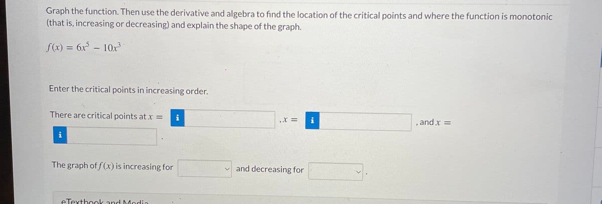 Graph the function. Then use the derivative and algebra to find the location of the critical points and where the function is monotonic
(that is, increasing or decreasing) and explain the shape of the graph.
f(x) = 6x – 10x3
-
Enter the critical points in increasing order.
There are critical points at x =
i
,X =
i
, and x =
i
The graph of f (x) is increasing for
and decreasing for
eTexthonk and Media
